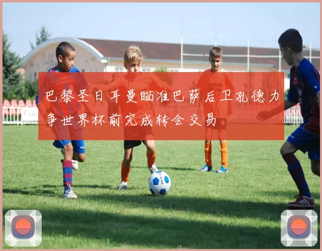 巴黎圣日耳曼瞄准巴萨后卫孔德力争世界杯前完成转会交易