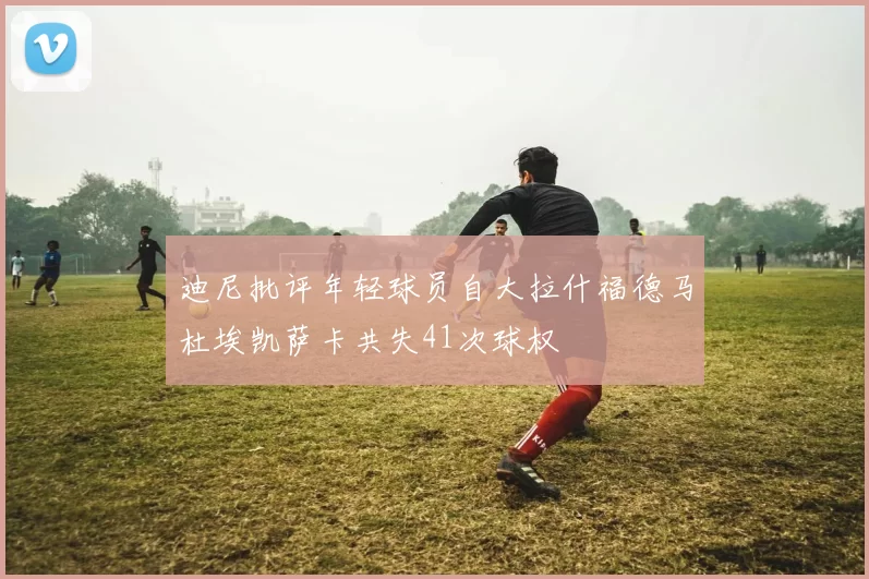 迪尼批评年轻球员自大拉什福德马杜埃凯萨卡共失41次球权