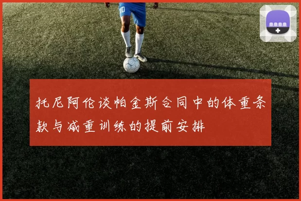 托尼阿伦谈帕金斯合同中的体重条款与减重训练的提前安排