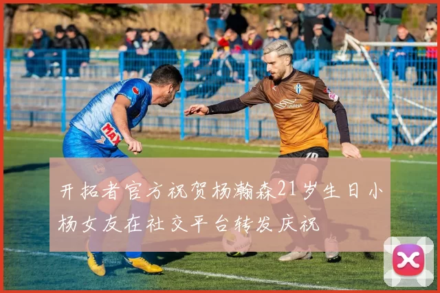 开拓者官方祝贺杨瀚森21岁生日小杨女友在社交平台转发庆祝